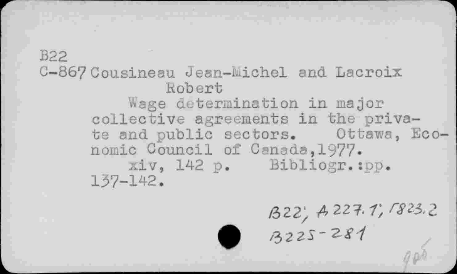 ﻿B22
C-867 Cousineau Jean-Michel and Lacroix Robert
Wage determination in major collective agreements in the private and public sectors. Ottawa, Economic Council of Canada,1977.
xiv, 142 p. Bibliogr.:pp.
137-142.
/322; 4 22 7. rSU.Z
A /3225'^^'/